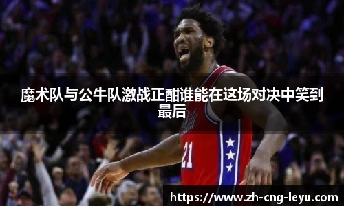 魔术队与公牛队激战正酣谁能在这场对决中笑到最后